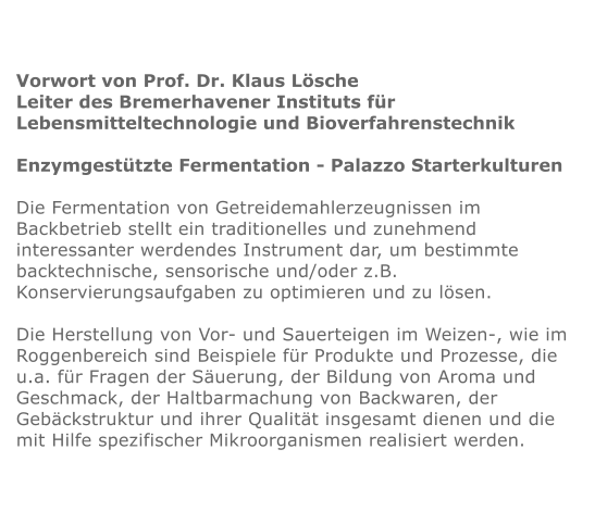 Vorwort von Prof. Dr. Klaus Lösche Leiter des Bremerhavener Instituts für  Lebensmitteltechnologie und Bioverfahrenstechnik  Enzymgestützte Fermentation - Palazzo Starterkulturen  Die Fermentation von Getreidemahlerzeugnissen im Backbetrieb stellt ein traditionelles und zunehmend interessanter werdendes Instrument dar, um bestimmte backtechnische, sensorische und/oder z.B. Konservierungsaufgaben zu optimieren und zu lösen.  Die Herstellung von Vor- und Sauerteigen im Weizen-, wie im Roggenbereich sind Beispiele für Produkte und Prozesse, die u.a. für Fragen der Säuerung, der Bildung von Aroma und Geschmack, der Haltbarmachung von Backwaren, der Gebäckstruktur und ihrer Qualität insgesamt dienen und die mit Hilfe spezifischer Mikroorganismen realisiert werden.